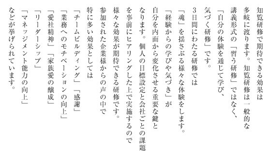 知覧研修で期待できる効果は多岐に渡ります。知覧研修は一般的な
講義形式の「習う研修」ではなく、「自分の体験を通じて学び、気づく研修」です。3日間にわたる研修では「魂」を揺さぶる様々な体験をします。「経験からの学びや気づき」が自分を内面から変化させる重要な鍵となります。個人の目標設定と会社ごとの課題を事前にヒアリングした上で実施するので様々な効果が期待できる研修です。参加された企業様からの声の中で特に多い効果としては「チームビルディング」「感謝」「業務へのモチベーションの向上」「愛社精神」「家族愛の醸成」「リーダーシップ」「マネッジメント能力の向上」などが挙げられています。